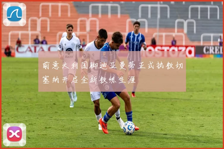 前意大利国脚迪亚曼蒂正式执教切塞纳开启全新教练生涯