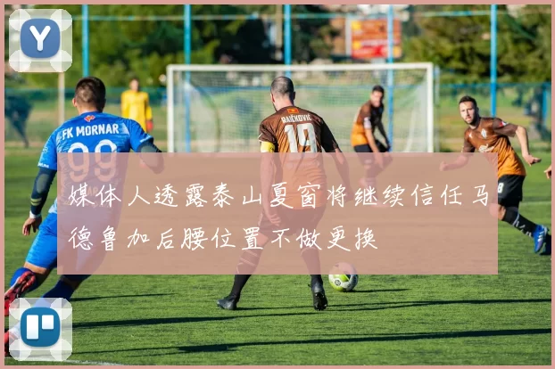 媒体人透露泰山夏窗将继续信任马德鲁加后腰位置不做更换