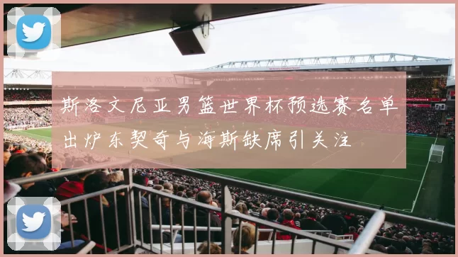 斯洛文尼亚男篮世界杯预选赛名单出炉东契奇与海斯缺席引关注