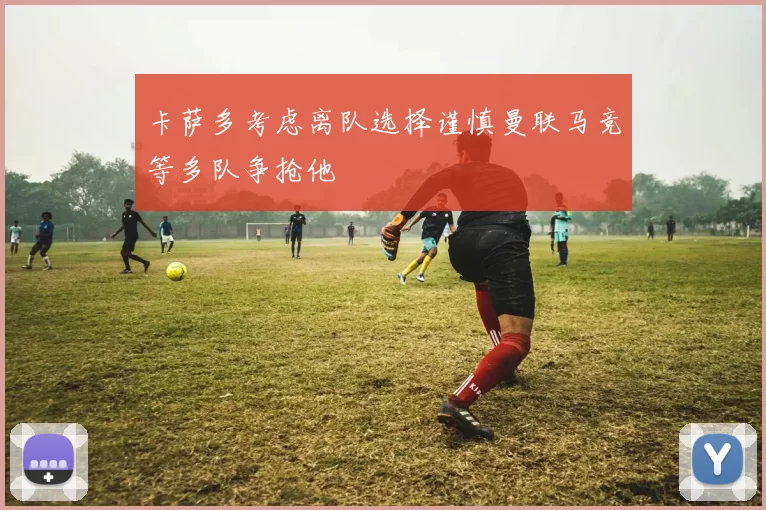 卡萨多考虑离队选择谨慎曼联马竞等多队争抢他