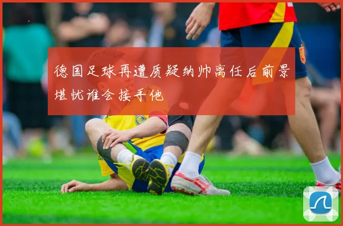 德国足球再遭质疑纳帅离任后前景堪忧谁会接手他