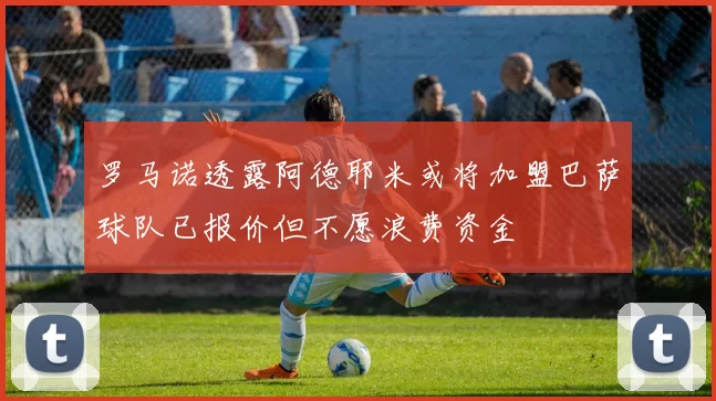 罗马诺透露阿德耶米或将加盟巴萨球队已报价但不愿浪费资金